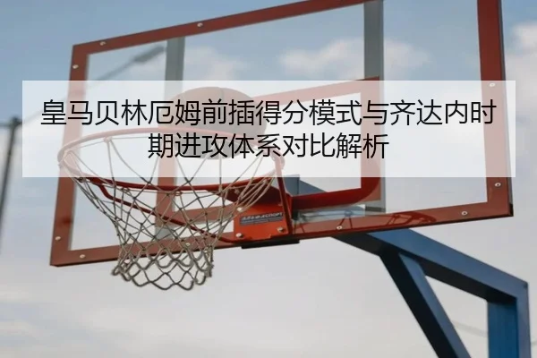 皇马贝林厄姆前插得分模式与齐达内时期进攻体系对比解析