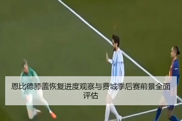 恩比德膝盖恢复进度观察与费城季后赛前景全面评估