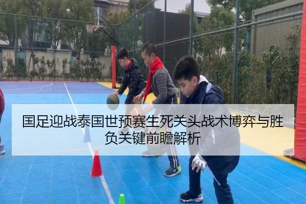 国足迎战泰国世预赛生死关头战术博弈与胜负关键前瞻解析