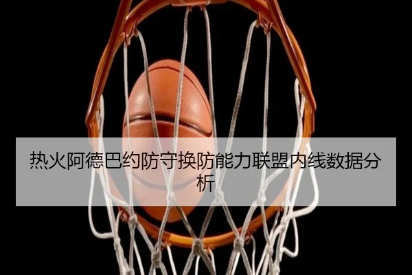 热火阿德巴约防守换防能力联盟内线数据分析