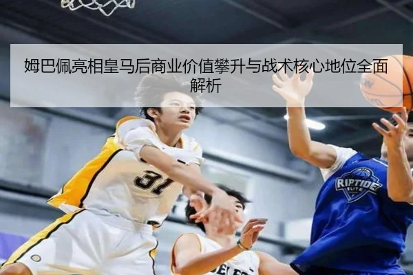 姆巴佩亮相皇马后商业价值攀升与战术核心地位全面解析