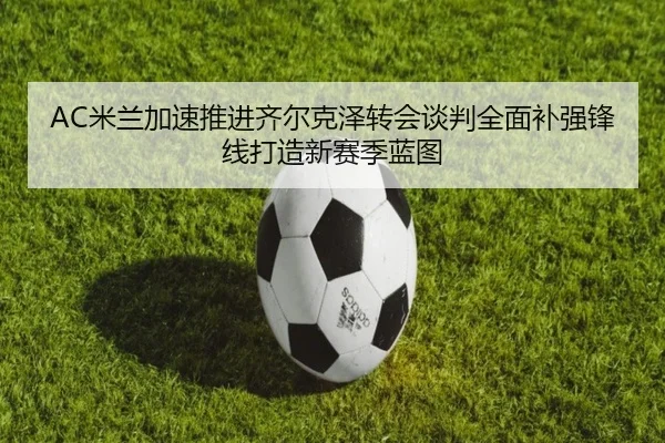 AC米兰加速推进齐尔克泽转会谈判全面补强锋线打造新赛季蓝图