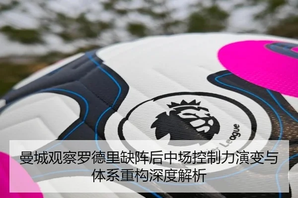 曼城观察罗德里缺阵后中场控制力演变与体系重构深度解析