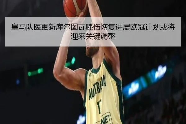 皇马队医更新库尔图瓦膝伤恢复进展欧冠计划或将迎来关键调整