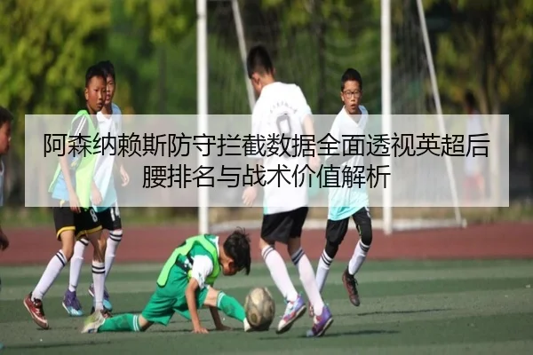 阿森纳赖斯防守拦截数据全面透视英超后腰排名与战术价值解析