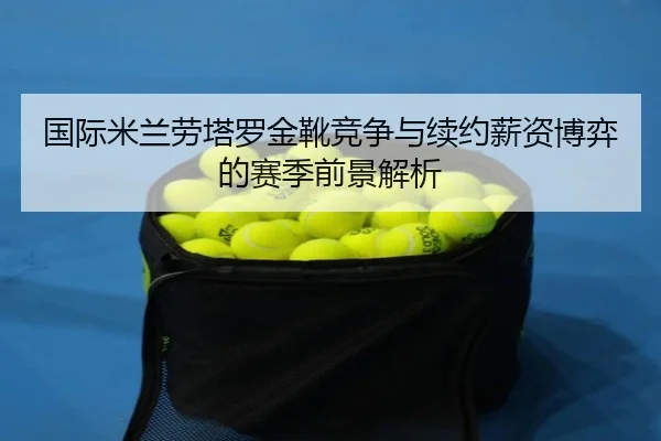 国际米兰劳塔罗金靴竞争与续约薪资博弈的赛季前景解析