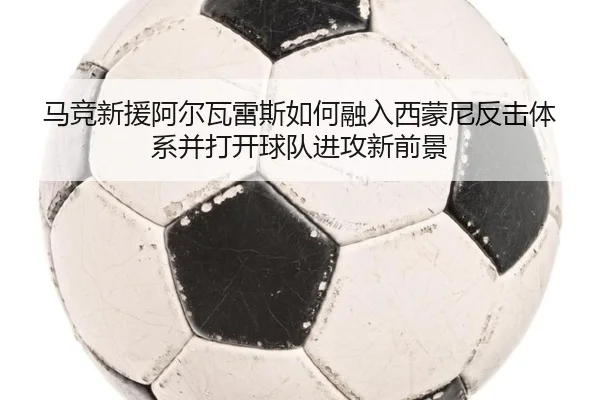 马竞新援阿尔瓦雷斯如何融入西蒙尼反击体系并打开球队进攻新前景