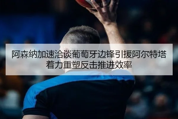 阿森纳加速洽谈葡萄牙边锋引援阿尔特塔着力重塑反击推进效率